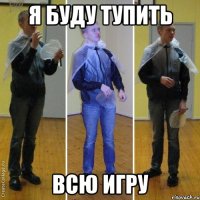 я буду тупить всю игру