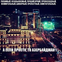 ЛЮБИМЫЙ, НЕЗАБЫВАЕМЫЙ, ЛУЧШИЙ,ЯРКИЙ, ПРЕВОСХОДНЫЙ, ИЗУМИТЕЛЬНЫЙ, ШИКАРНЫЙ, ПРЕЛЕСТНЫЙ, ЗАМЕЧАТЕЛЬНЫЙ, А ЕСЛИ ПРОСТО, ТО АЗЕРБАЙДЖАН !
