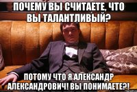 почему вы считаете, что вы талантливый? потому что я александр александрович! вы понимаете?!