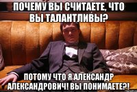 почему вы считаете, что вы талантливы? потому что я александр александрович! вы понимаете?!