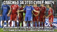 спасибо за этот супер-матч в напряжении от первой до последней секунды... вот таким должен быть финал лиги чемпионов