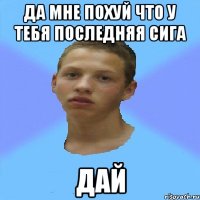 да мне похуй что у тебя последняя сига дай