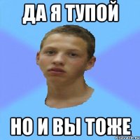 да я тупой но и вы тоже