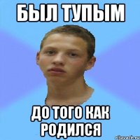 был тупым до того как родился