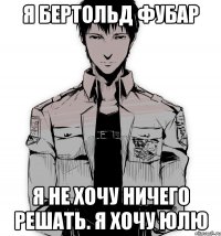 я бертольд фубар я не хочу ничего решать. я хочу юлю