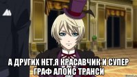  а других нет,я красавчик и супер граф алоис транси