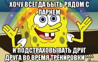 хочу всегда быть рядом с парнем и подстраховывать друг друга во время тренировки ^.^