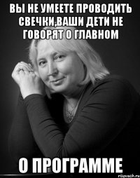 вы не умеете проводить свечки,ваши дети не говорят о главном о программе