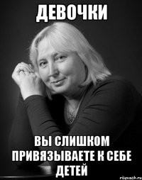 девочки вы слишком привязываете к себе детей