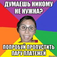думаешь никому не нужна? попробуй пропустить пару платежей