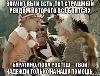 значит вы и есть, тот страшный рендом которого все боятся? буратино, пока ростёш – твои надежди только на нашу помощь.