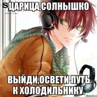 царица,солнышко выйди,освети путь к холодильнику.