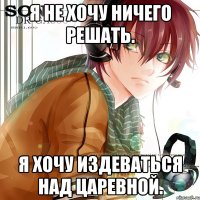 я не хочу ничего решать. я хочу издеваться над царевной.