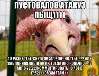 пустовалов атакуэ пыщ1111 а я разве тебе, света писал? лично тебе??? или уже пониженный ни ни, тогда оно конечно... 13 авг в 22:22|комментировать 13 авг в 17:52|<<dream team>>