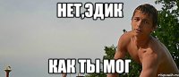 нет,эдик как ты мог