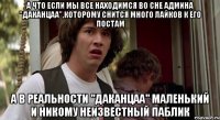 а что если мы все находимся во сне админа "даканцаа",которому снится много лайков к его постам а в реальности "даканцаа" маленький и никому неизвестный паблик