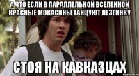 а что если в параллельной вселенной красные мокасины танцуют лезгинку стоя на кавказцах