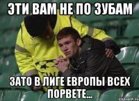 эти вам не по зубам зато в лиге европы всех порвете...