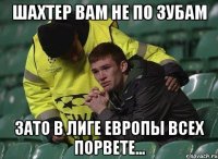 шахтер вам не по зубам зато в лиге европы всех порвете...
