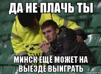 да не плачь ты минск ещё может на выезде выиграть