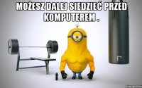 możesz dalej siedzieć przed komputerem . 