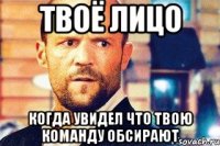 твоё лицо когда увидел что твою команду обсирают