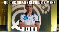до сих пор не веришь в меня женя!!!