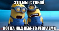 это мы с тобой, когда над кем-то угораем))