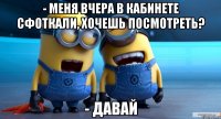 - меня вчера в кабинете сфоткали, хочешь посмотреть? - давай