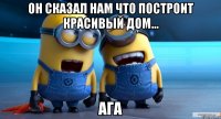 он сказал нам что построит красивый дом... ага