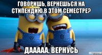 говоришь, вернешься на стипендию в этом семестре? дааааа, вернусь
