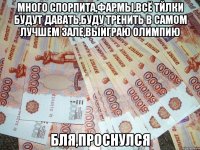 много спорпита,фармы,всё тйлки будут давать,буду тренить в самом лучшем зале,выиграю олимпию бля,проснулся