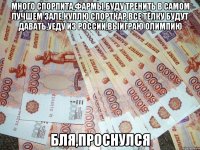 много спорпита,фармы,буду тренить в самом лучшем зале,куплю спорткар,все тёлку будут давать,уеду из россии,выиграю олимпию бля,проснулся