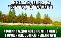 як казали дядьки на трибунах, під час матчу лісник та два його помічники з городниці, обіграли авангард