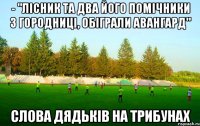 - "лісник та два його помічники з городниці, обіграли авангард" слова дядьків на трибунах