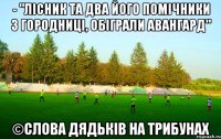 - "лісник та два його помічники з городниці, обіграли авангард" ©слова дядьків на трибунах