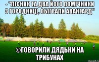 - "лісник та два його помічники з городниці, обіграли авангард" ©говорили дядьки на трибунах