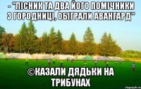 - "лісник та два його помічники з городниці, обіграли авангард" ©казали дядьки на трибунах