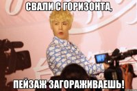 свали с горизонта, пейзаж загораживаешь!