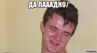 да лааадно/ 