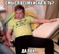смысл всему иска-а-ть? да пох....