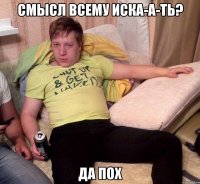 смысл всему иска-а-ть? да пох