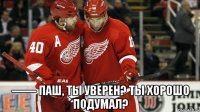  —— паш, ты уверен? ты хорошо подумал?