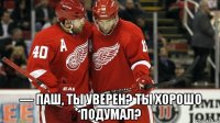  –– паш, ты уверен? ты хорошо подумал?