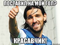 поставил на мой гол? красавчик!