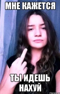 мне кажется ты идешь нахуй