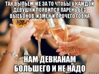 так выпьем же за то чтобы у каждой девушки появился парень без выебонов, измен и прочего говна нам девканам большего и не надо