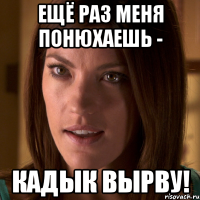 ещё раз меня понюхаешь - кадык вырву!