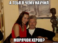 а тебя я чему научил морячок херов?