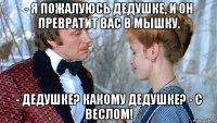 - я пожалуюсь дедушке, и он превратит вас в мышку. - дедушке? какому дедушке? - с веслом!